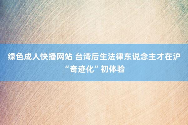 绿色成人快播网站 台湾后生法律东说念主才在沪“奇迹化”初体验