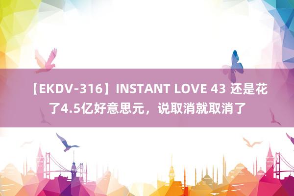 【EKDV-316】INSTANT LOVE 43 还是花了4.5亿好意思元，说取消就取消了