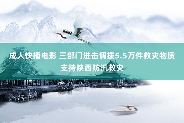 成人快播电影 三部门进击调拨5.5万件救灾物质支持陕西防汛救灾