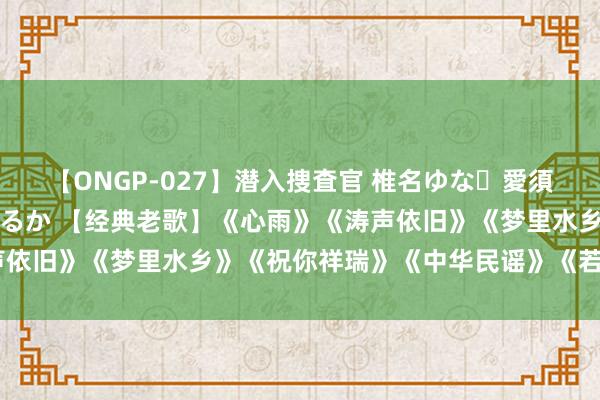 【ONGP-027】潜入捜査官 椎名ゆな・愛須心亜・紺野ひかる・佳苗るか 【经典老歌】《心雨》《涛声依旧》《梦里水乡》《祝你祥瑞》《中华民谣》《若隐若现》