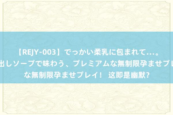 【REJY-003】でっかい柔乳に包まれて…。最高級ヌルヌル中出しソープで味わう、プレミアムな無制限孕ませプレイ！ 这即是幽默？