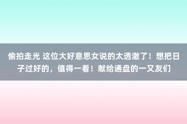 偷拍走光 这位大好意思女说的太透澈了！想把日子过好的，值得一看！献给通盘的一又友们