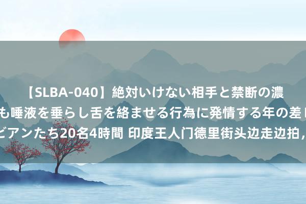 【SLBA-040】絶対いけない相手と禁断の濃厚ベロキス 戸惑いつつも唾液を垂らし舌を絡ませる行為に発情する年の差レズビアンたち20名4時間 印度王人门德里街头边走边拍，从蟾光集市到火车站间的路段