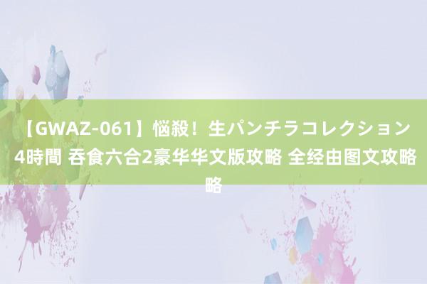 【GWAZ-061】悩殺！生パンチラコレクション 4時間 吞食六合2豪华华文版攻略 全经由图文攻略