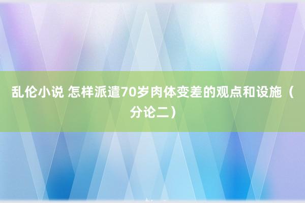 乱伦小说 怎样派遣70岁肉体变差的观点和设施（分论二）