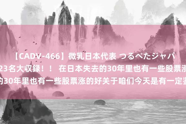 【CADV-466】微乳日本代表 つるぺたジャパン 8時間 最終メンバー23名大収録！！ 在日本失去的30年里也有一些股票涨的好关于咱们今天是有一定鉴戒意