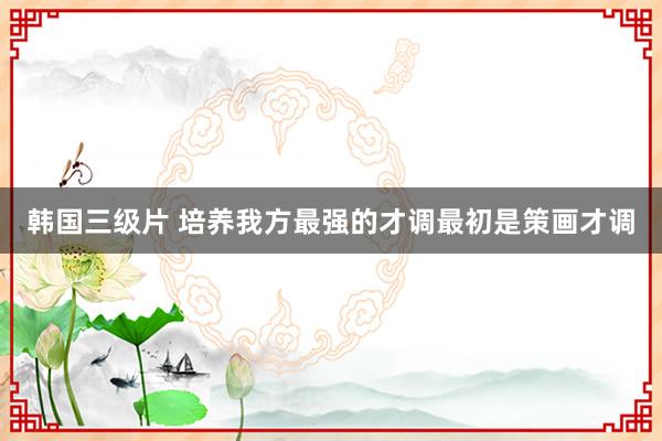 韩国三级片 培养我方最强的才调最初是策画才调