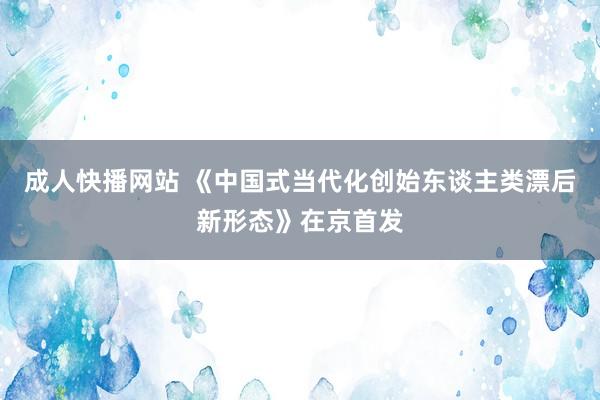 成人快播网站 《中国式当代化创始东谈主类漂后新形态》在京首发