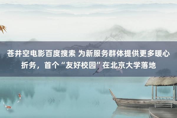 苍井空电影百度搜索 为新服务群体提供更多暖心折务，首个“友好校园”在北京大学落地