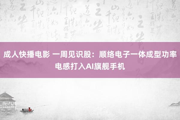 成人快播电影 一周见识股：顺络电子一体成型功率电感打入AI旗舰手机