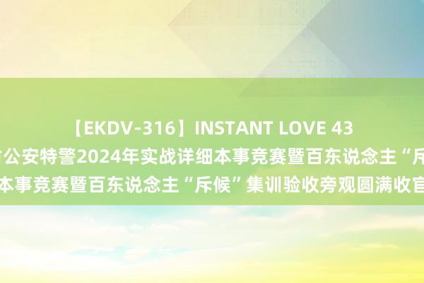 【EKDV-316】INSTANT LOVE 43 硬核实战 谁与争锋！贵州省公安特警2024年实战详细本事竞赛暨百东说念主“斥候”集训验收旁观圆满收官