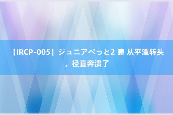 【IRCP-005】ジュニアぺっと2 瞳 从平潭转头，径直奔溃了