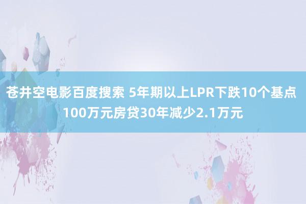 苍井空电影百度搜索 5年期以上LPR下跌10个基点 100万元房贷30年减少2.1万元