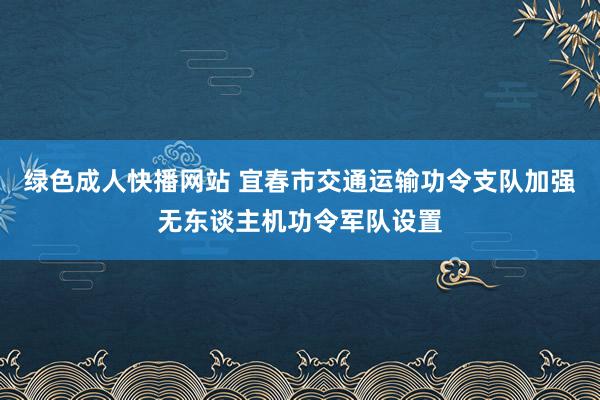 绿色成人快播网站 宜春市交通运输功令支队加强无东谈主机功令军队设置