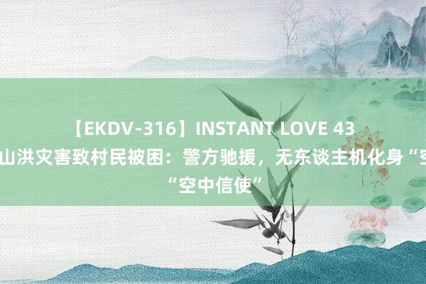 【EKDV-316】INSTANT LOVE 43 雅安汉源山洪灾害致村民被困：警方驰援，无东谈主机化身“空中信使”