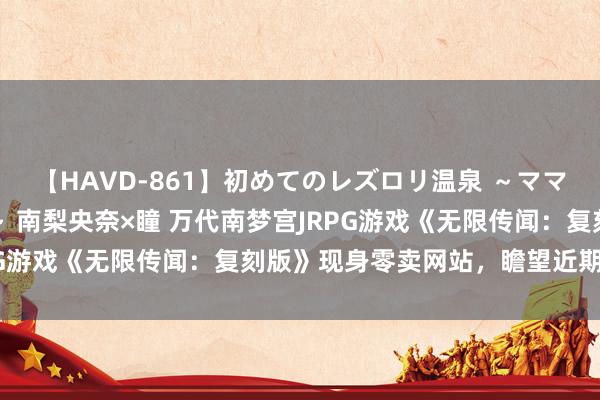 【HAVD-861】初めてのレズロリ温泉 ～ママには内緒のネコとタチ～ 南梨央奈×瞳 万代南梦宫JRPG游戏《无限传闻：复刻版》现身零卖网站，瞻望近期官宣