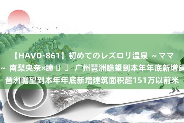 【HAVD-861】初めてのレズロリ温泉 ～ママには内緒のネコとタチ～ 南梨央奈×瞳 		 广州琶洲瞻望到本年年底新增建筑面积超151万以前米