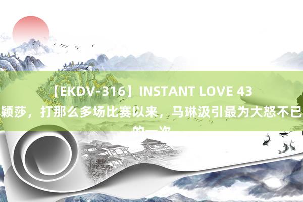 【EKDV-316】INSTANT LOVE 43 这是孙颖莎，打那么多场比赛以来，马琳汲引最为大怒不已的一次