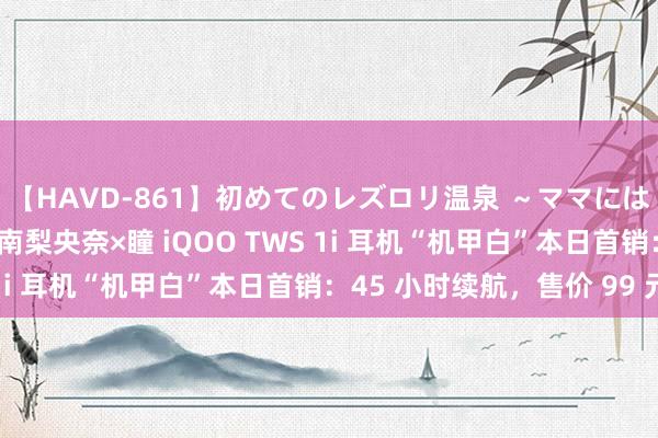 【HAVD-861】初めてのレズロリ温泉 ～ママには内緒のネコとタチ～ 南梨央奈×瞳 iQOO TWS 1i 耳机“机甲白”本日首销：45 小时续航，售价 99 元