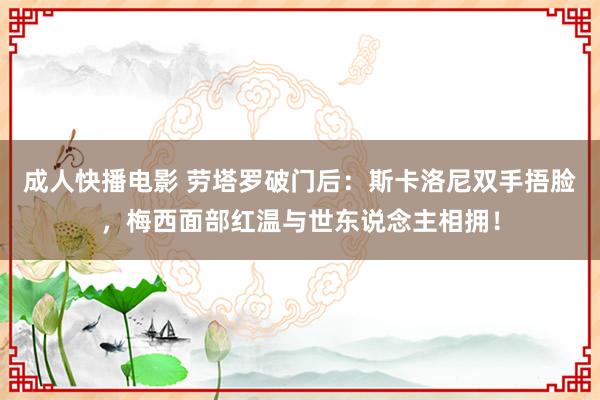 成人快播电影 劳塔罗破门后：斯卡洛尼双手捂脸，梅西面部红温与世东说念主相拥！