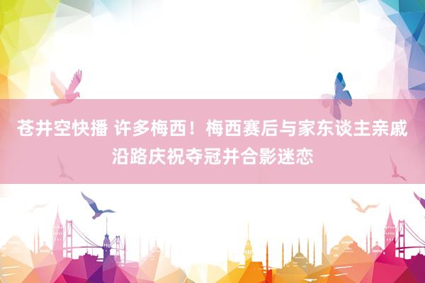 苍井空快播 许多梅西！梅西赛后与家东谈主亲戚沿路庆祝夺冠并合影迷恋