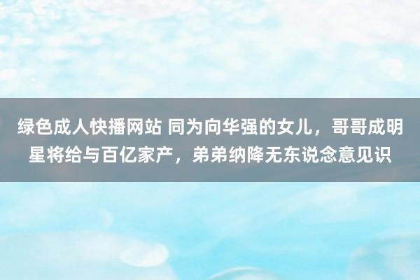 绿色成人快播网站 同为向华强的女儿，哥哥成明星将给与百亿家产，弟弟纳降无东说念意见识