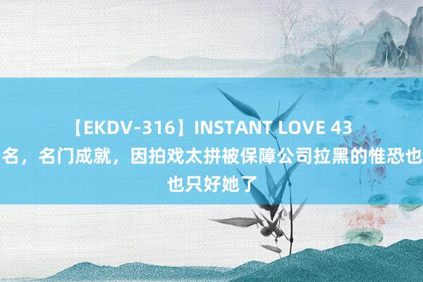 【EKDV-316】INSTANT LOVE 43 和成龙皆名，名门成就，因拍戏太拼被保障公司拉黑的惟恐也只好她了