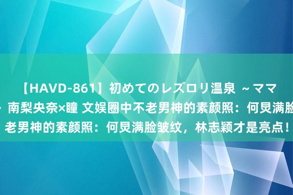 【HAVD-861】初めてのレズロリ温泉 ～ママには内緒のネコとタチ～ 南梨央奈×瞳 文娱圈中不老男神的素颜照：何炅满脸皱纹，林志颖才是亮点！