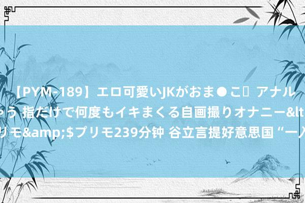 【PYM-189】エロ可愛いJKがおま●こ・アナルをいっぱい見せちゃう 指だけで何度もイキまくる自画撮りオナニー</a>2016-04-18プリモ&$プリモ239分钟 谷立言提好意思国“一入网策”，“一中”两字被“消音”，国台办：作念法尽头好笑