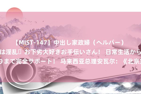 【MIST-147】中出し家政婦（ヘルパー） 清楚で美人な出張家政婦は淫乱・お下劣大好きお手伝いさん！ 日常生活から夜の性活で子作りまで完全サポート！ 马来西亚总理安瓦尔：《北京宣言》是迈向巴勒斯坦民族合作的要道一步