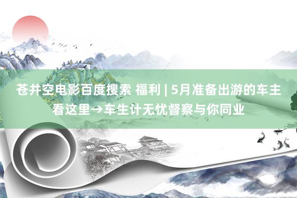 苍井空电影百度搜索 福利 | 5月准备出游的车主看这里→车生计无忧督察与你同业