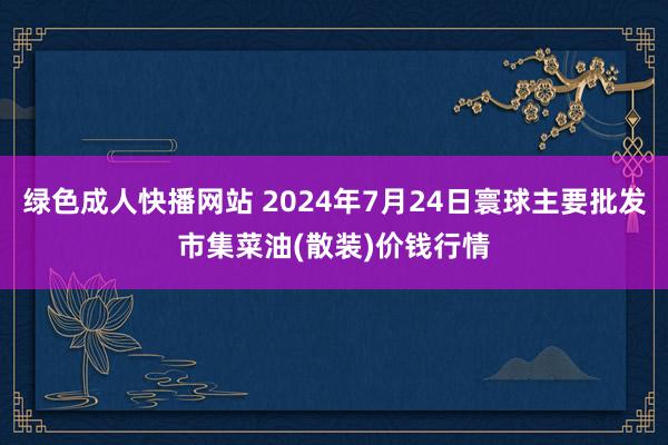 绿色成人快播网站 2024年7月24日寰球主要批发市集菜油(散装)价钱行情