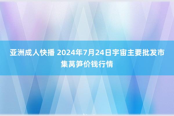 亚洲成人快播 2024年7月24日宇宙主要批发市集莴笋价钱行情