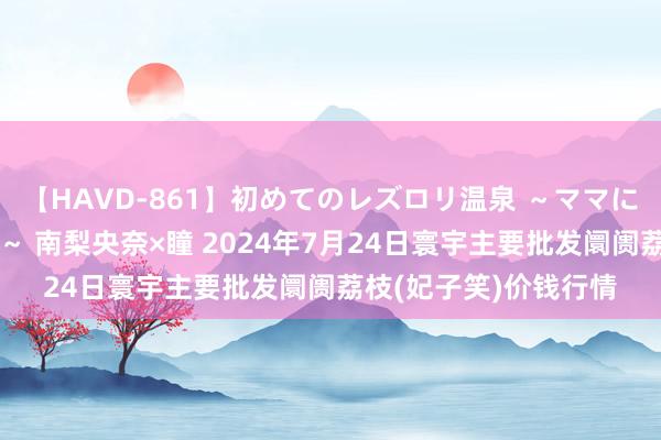 【HAVD-861】初めてのレズロリ温泉 ～ママには内緒のネコとタチ～ 南梨央奈×瞳 2024年7月24日寰宇主要批发阛阓荔枝(妃子笑)价钱行情