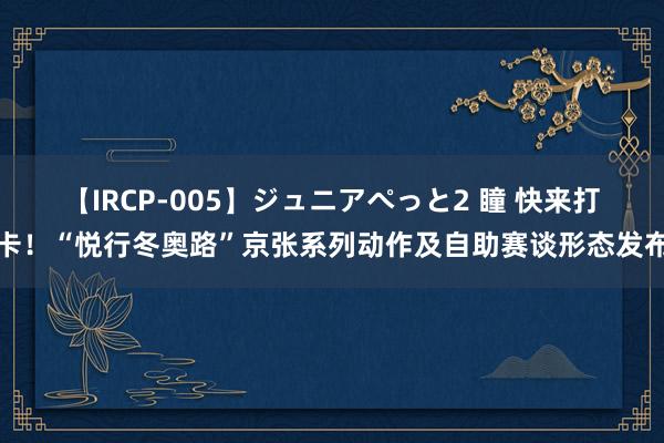 【IRCP-005】ジュニアぺっと2 瞳 快来打卡！“悦行冬奥路”京张系列动作及自助赛谈形态发布