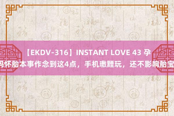 【EKDV-316】INSTANT LOVE 43 孕姆妈怀胎本事作念到这4点，手机璷黫玩，还不影响胎宝宝！