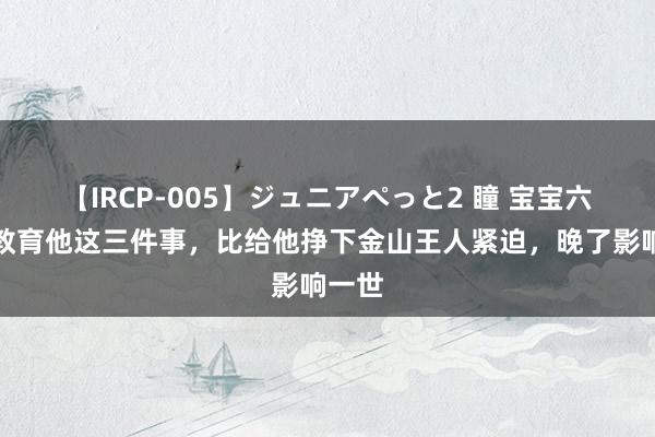 【IRCP-005】ジュニアぺっと2 瞳 宝宝六岁前教育他这三件事，比给他挣下金山王人紧迫，晚了影响一世