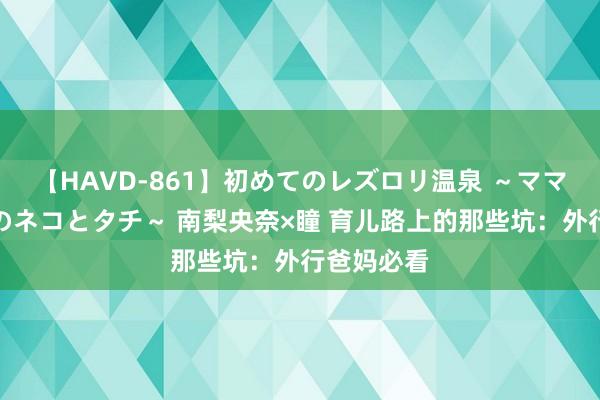 【HAVD-861】初めてのレズロリ温泉 ～ママには内緒のネコとタチ～ 南梨央奈×瞳 育儿路上的那些坑：外行爸妈必看