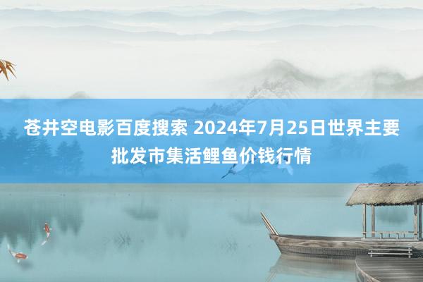 苍井空电影百度搜索 2024年7月25日世界主要批发市集活鲤鱼价钱行情