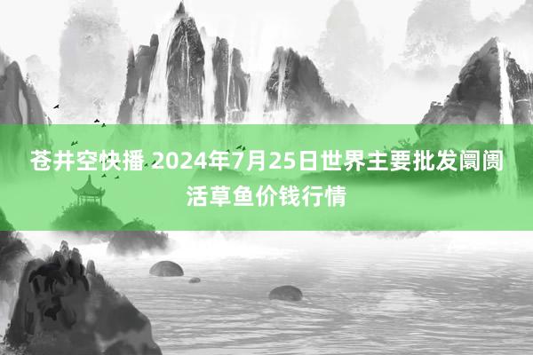 苍井空快播 2024年7月25日世界主要批发阛阓活草鱼价钱行情