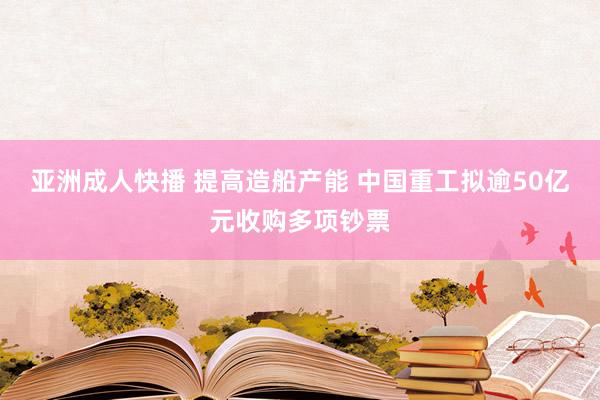 亚洲成人快播 提高造船产能 中国重工拟逾50亿元收购多项钞票