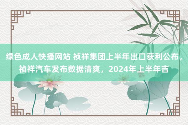 绿色成人快播网站 祯祥集团上半年出口获利公布，祯祥汽车发布数据清爽，2024年上半年吉