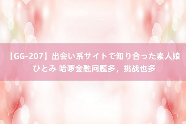 【GG-207】出会い系サイトで知り合った素人娘 ひとみ 哈啰金融问题多，挑战也多