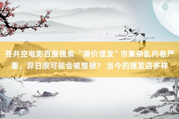 苍井空电影百度搜索 “廉价理发”市集杂乱内卷严重，异日很可能会被整顿？ 当今的理发店多样