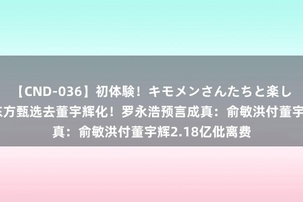 【CND-036】初体験！キモメンさんたちと楽しいセックス 瞳 东方甄选去董宇辉化！罗永浩预言成真：俞敏洪付董宇辉2.18亿仳离费