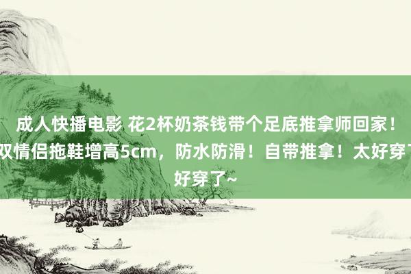 成人快播电影 花2杯奶茶钱带个足底推拿师回家！这双情侣拖鞋增高5cm，防水防滑！自带推拿！太好穿了~