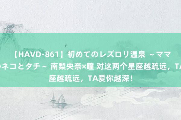 【HAVD-861】初めてのレズロリ温泉 ～ママには内緒のネコとタチ～ 南梨央奈×瞳 对这两个星座越疏远，<a href=