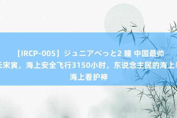 【IRCP-005】ジュニアぺっと2 瞳 中国最帅女机长宋寅，海上安全飞行3150小时，东说念主民的海上看护神