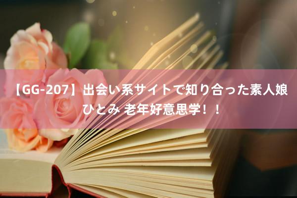 【GG-207】出会い系サイトで知り合った素人娘 ひとみ 老年好意思学！！