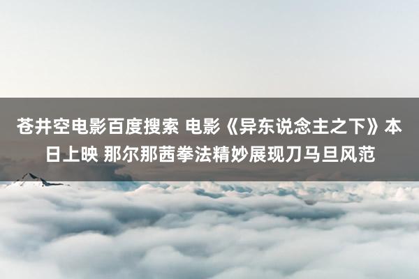 苍井空电影百度搜索 电影《异东说念主之下》本日上映 那尔那茜拳法精妙展现刀马旦风范